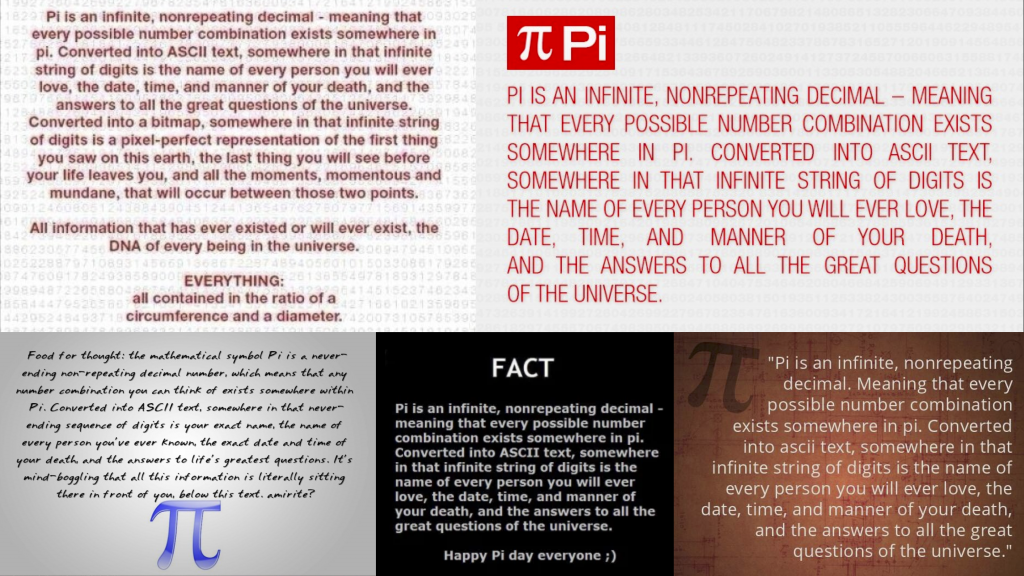 A variety of memes, all of which read: "Pi is an infinite, nonrepeating decimal - meaning that every possible number combination exists somewhere in pi. Converted into ASCII text, somewhere in that infinite string of digits is the name of every person you will ever love, the date, time, and manner of your death, and the answers to all the great questions of the universe. Converted into a bitmap, somewhere in that infinite string of digits is a pixel-perfect representation of the first thing you saw on this earth, the last thing you will see before your life leaves you, and all the moments, momentous and mundane, that will occur between those two points.

All information that has ever existed or will ever exist, the DNA of every being in the universe, EVERYTHING: all contained in the ratio of a circumference and a diameter."