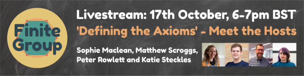 Finite Group Livestream: 17th October, 6-7pm BST. ‘Defining the Axioms’ - Meet the Hosts. Sophie Maclean, Peter Rowlett, Matt Scroggs and Katie Steckles.