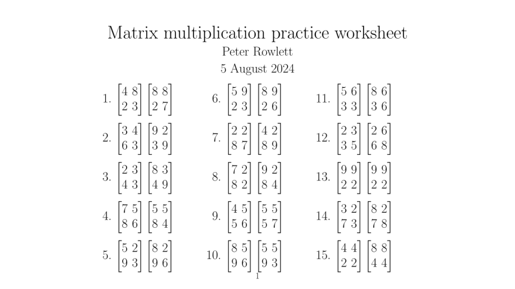 Matrix multiplication practice worksheet, Peter Rowlett, 5 August 2024 Twenty questions, each of which is one two by two matrix multiplied by another. Question 1 first row: 4 8 second row: 2 3 times first row: 8 8 second row: 2 7 Question 2 first row: 3 4 second row: 6 3 times first row: 9 2 second row: 3 9 Question 3 first row: 2 3 second row: 4 3 times first row: 8 3 second row: 4 9 Question 4 first row: 7 5 second row: 8 6 times first row: 5 5 second row: 8 4 Question 5 first row: 5 2 second row: 9 3 times first row: 8 2 second row: 9 6 Question 6 first row: 5 9 second row: 2 3 times first row: 8 9 second row: 2 6 Question 7 first row: 2 2 second row: 8 7 times first row: 4 2 second row: 8 9 Question 8 first row: 7 2 second row: 8 2 times first row: 9 2 second row: 8 4 Question 9 first row: 4 5 second row: 5 6 times first row: 5 5 second row: 5 7 Question 10 first row: 8 5 second row: 9 6 times first row: 5 5 second row: 9 3 Question 11 first row: 5 6 second row: 3 3 times first row: 8 6 second row: 3 6 Question 12 first row: 2 3 second row: 3 5 times first row: 2 6 second row: 6 8 Question 13 first row: 9 9 second row: 2 2 times first row: 9 9 second row: 2 2 Question 14 first row: 3 2 second row: 7 3 times first row: 8 2 second row: 7 8 Question 15 first row: 4 4 second row: 2 2 times first row: 8 8 second row: 4 4