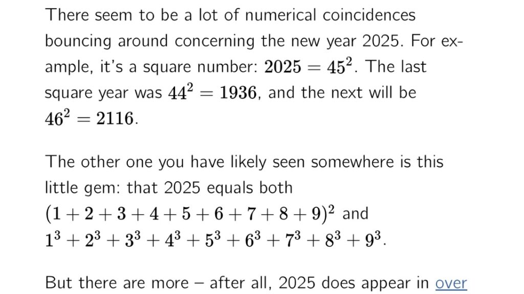 There seem to be a lot of numerical coincidences bouncing around concerning the new year 2025. For example, it's a square number: 2025 = 45^2. The last square year was 44^2 = 1936, and the next will be 46^2 = 2116. The other one you have likely seen somewhere is this little gem: that 2025 equals both (1+2+3+4+5+6+7+8+9)^2 and 1^3+2^3+3^3+4^3+5^3+6^3+7^3+8^3+9^3. But there are more - after all, 2025 does appear in over