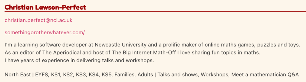 Screenshot of my entry in the speaker directory.
"I’m a learning software developer at Newcastle University and a prolific maker of online maths games, puzzles and toys.
As an editor of The Aperiodical and host of The Big Internet Math-Off I love sharing fun topics in maths.
I have years of experience in delivering talks and workshops.
North East | EYFS, KS1, KS2, KS3, KS4, KS5, Families, Adults | Talks and shows, Workshops, Meet a mathematician Q&A."